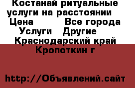 Костанай-ритуальные услуги на расстоянии. › Цена ­ 100 - Все города Услуги » Другие   . Краснодарский край,Кропоткин г.